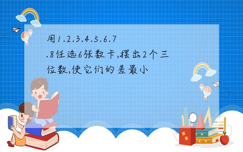 用1.2.3.4.5.6.7.8任选6张数卡,摆出2个三位数,使它们的差最小