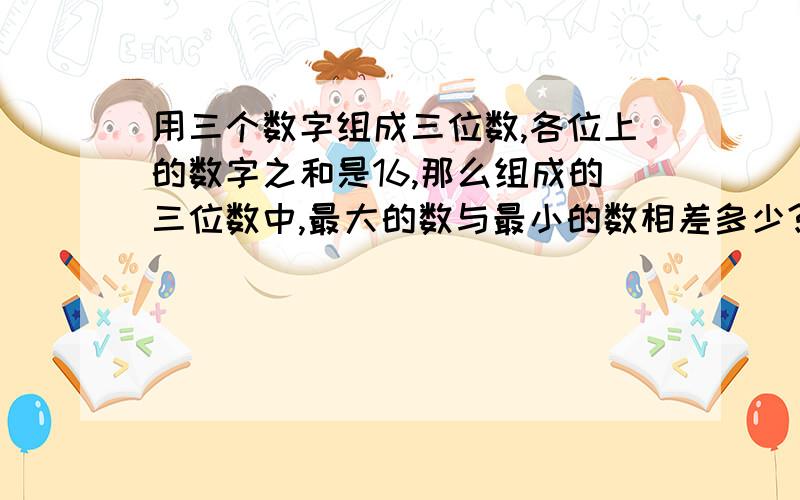 用三个数字组成三位数,各位上的数字之和是16,那么组成的三位数中,最大的数与最小的数相差多少?最好说出理由最大的数和最小的数也要说