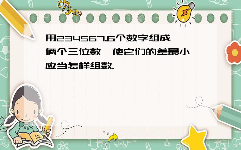 用234567.6个数字组成俩个三位数,使它们的差最小,应当怎样组数.