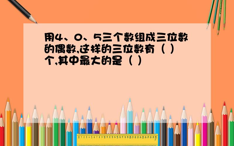 用4、0、5三个数组成三位数的偶数,这样的三位数有（ ）个,其中最大的是（ ）