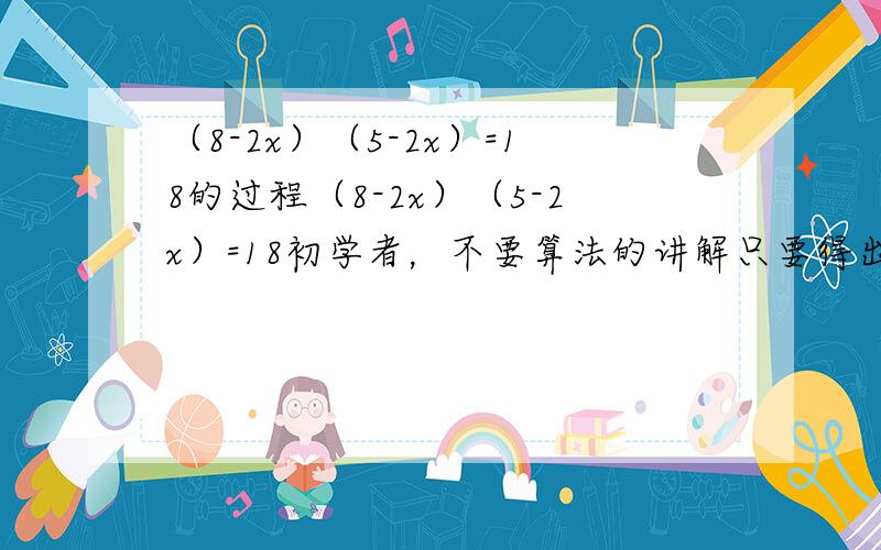 （8-2x）（5-2x）=18的过程（8-2x）（5-2x）=18初学者，不要算法的讲解只要得出2x^-13x+11=0的过程就可以了