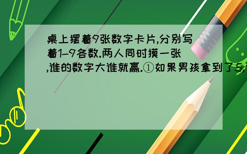 桌上摆着9张数字卡片,分别写着1-9各数.两人同时摸一张,谁的数字大谁就赢.①如果男孩拿到了5,你觉得他会赢吗?输赢的可能性各是多少?回答：（ ）.②当男孩拿到的数字是几时,女孩一定能赢.