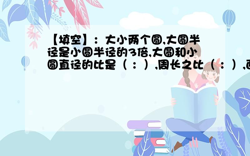 【填空】：大小两个圆,大圆半径是小圆半径的3倍,大圆和小圆直径的比是（ ：）,周长之比（ ：）,面积之比 （ ：）【判断】：任何一个圆的周长和半径的比的比值是一定的（ ）【选择】：