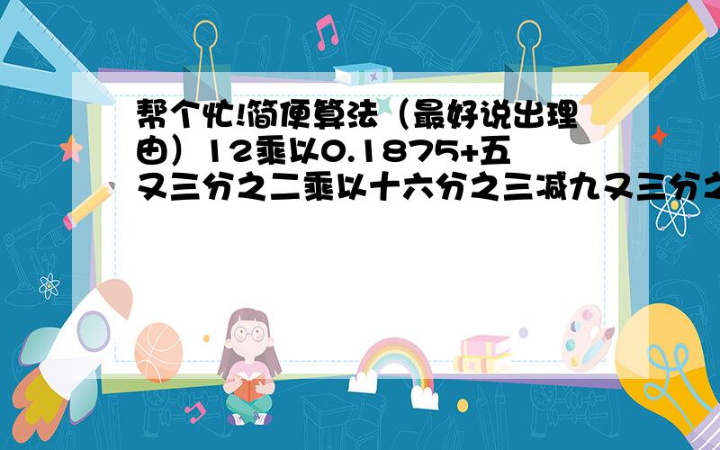 帮个忙!简便算法（最好说出理由）12乘以0.1875+五又三分之二乘以十六分之三减九又三分之二乘以0.1875