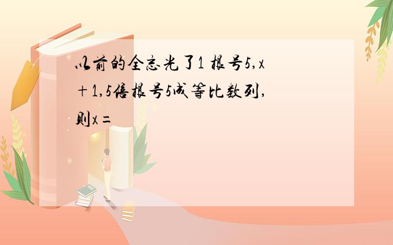 以前的全忘光了1 根号5,x+1,5倍根号5成等比数列,则x=