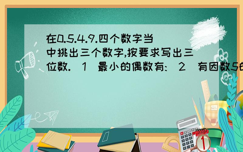 在0.5.4.9.四个数字当中挑出三个数字,按要求写出三位数.（1）最小的偶数有:（2）有因数5的最大奇数:（3）有因数3的偶数:（4）3和5的最大倍数:（5）2.3.5的最小倍数 一定要答完整