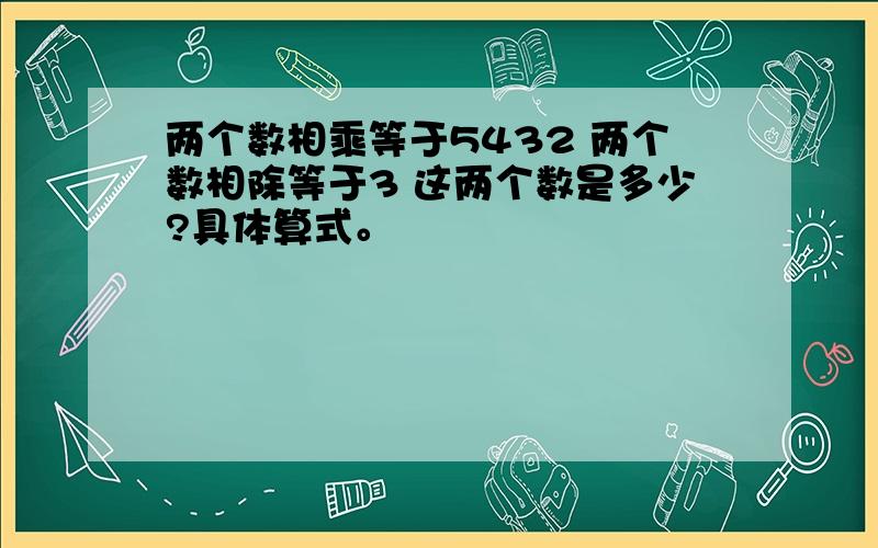 两个数相乘等于5432 两个数相除等于3 这两个数是多少?具体算式。