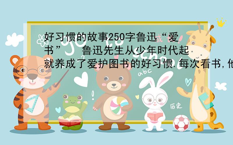 好习惯的故事250字鲁迅“爱书” 鲁迅先生从少年时代起就养成了爱护图书的好习惯.每次看书,他总是先洗手,一旦发现书脏了,就小心地把它擦干净；他还学会了钉书、补书的本领,备有一套工