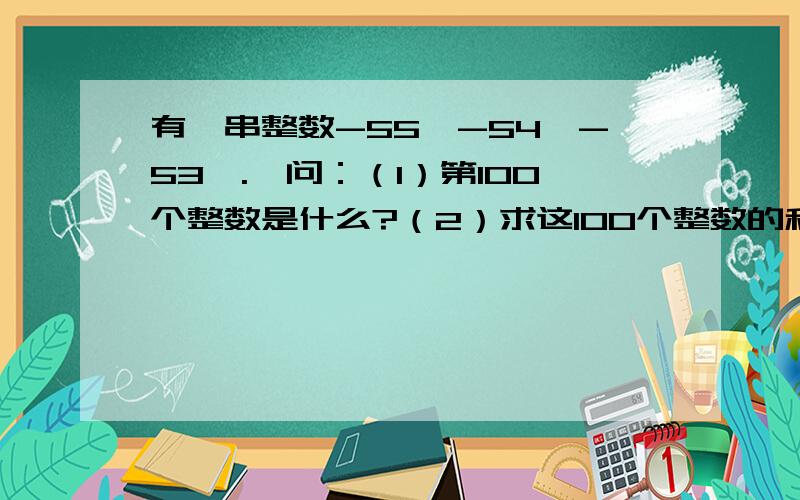 有一串整数-55,-54,-53,.,问：（1）第100个整数是什么?（2）求这100个整数的和.要写出计算过程,我的悬赏分可不低哦