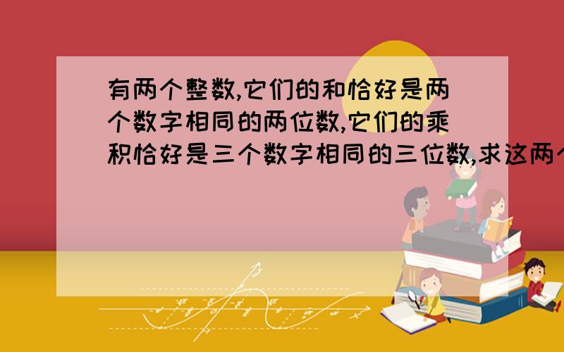 有两个整数,它们的和恰好是两个数字相同的两位数,它们的乘积恰好是三个数字相同的三位数,求这两个整数.