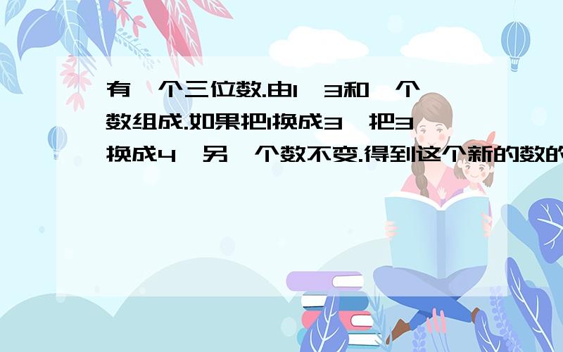 有一个三位数.由1,3和一个数组成.如果把1换成3,把3换成4,另一个数不变.得到这个新的数的一半比原数大9.求这个数.