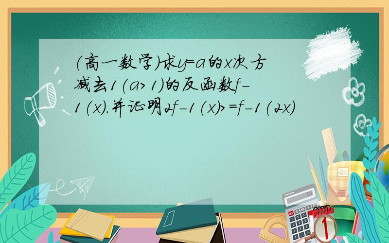 （高一数学）求y=a的x次方减去1(a>1)的反函数f-1(x).并证明2f-1(x)>=f-1(2x)