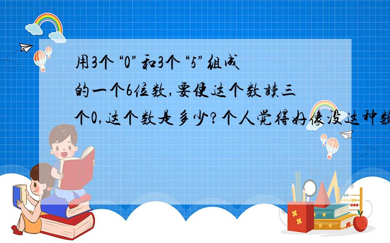 用3个“0”和3个“5”组成的一个6位数,要使这个数读三个0,这个数是多少?个人觉得好像没这种数字的,要读3个“0”且是6位数的话,也就是说一头一尾都是“5”,中间“0”与“0”之间也不能连