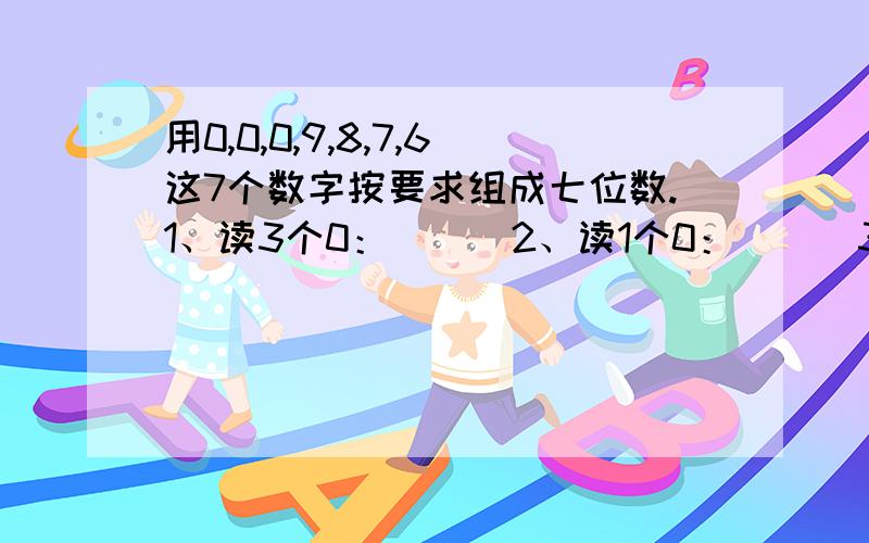 用0,0,0,9,8,7,6这7个数字按要求组成七位数.1、读3个0：（ ） 2、读1个0：（ ） 3、读2个0：（ ） 4、所有的0都不读：（ ）