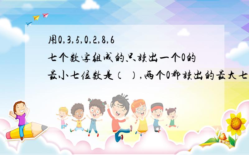 用0,3,5,0,2,8,6七个数字组成的只读出一个0的最小七位数是（ ）,两个0都读出的最大七位数是（ ）.