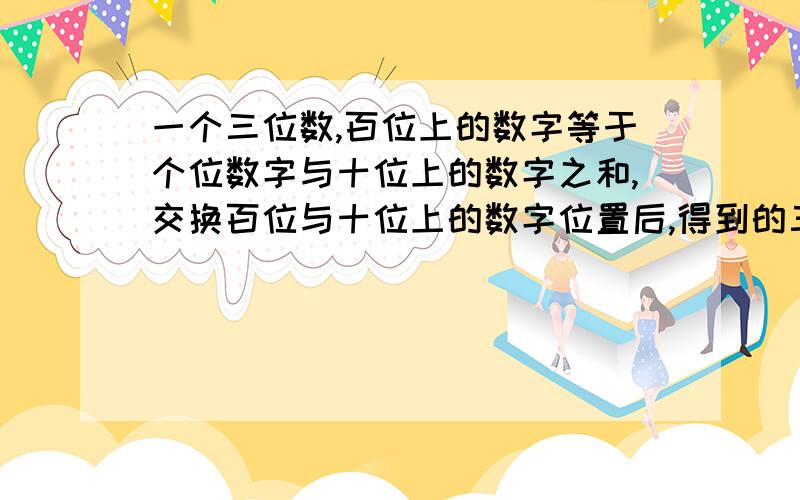 一个三位数,百位上的数字等于个位数字与十位上的数字之和,交换百位与十位上的数字位置后,得到的三位数比原三位数小90,交换十位与个位数字的位置后,得到的三位数与原三位数小9,求原来