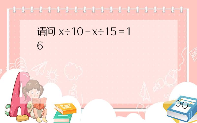 请问 x÷10－x÷15＝16