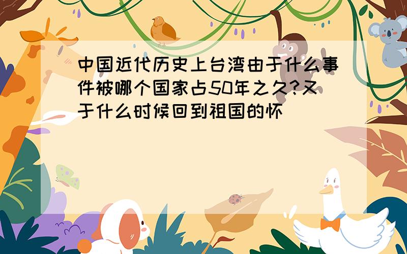 中国近代历史上台湾由于什么事件被哪个国家占50年之久?又于什么时候回到祖国的怀