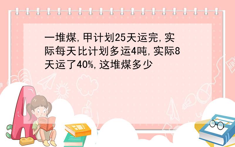 一堆煤,甲计划25天运完,实际每天比计划多运4吨,实际8天运了40%,这堆煤多少