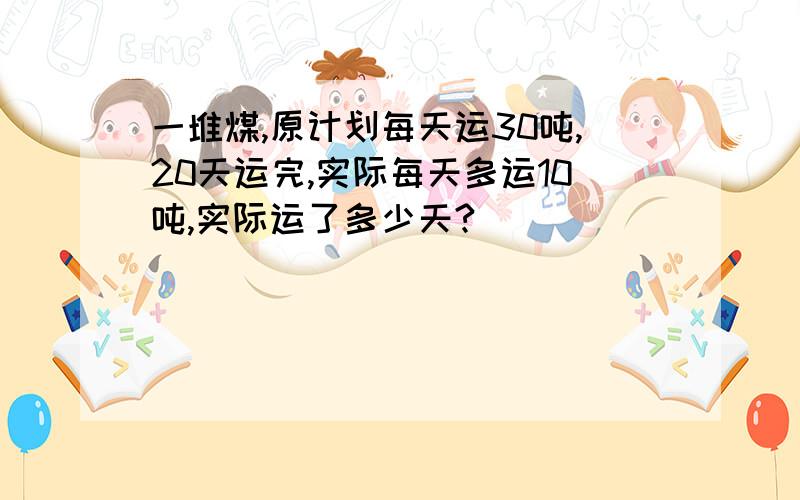 一堆煤,原计划每天运30吨,20天运完,实际每天多运10吨,实际运了多少天?