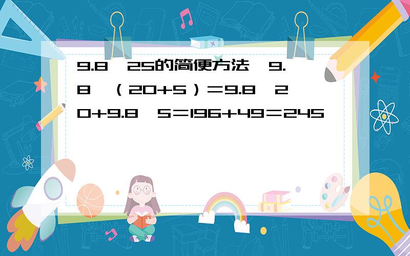 9.8*25的简便方法,9.8*（20+5）＝9.8*20+9.8*5＝196+49＝245