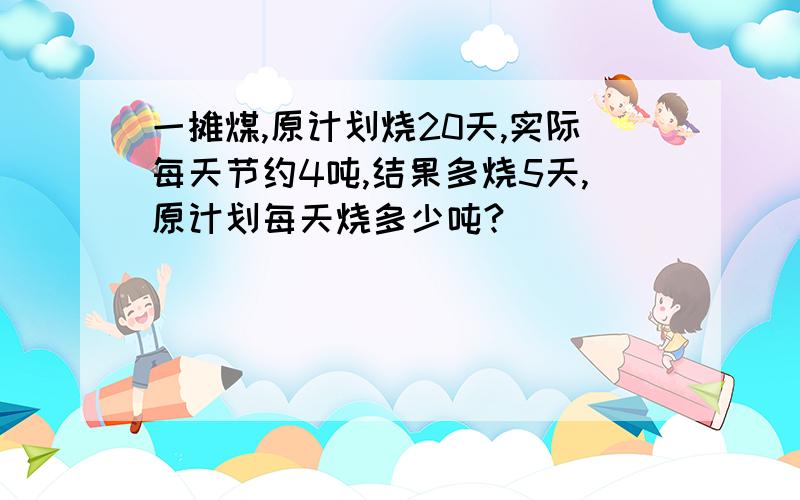 一摊煤,原计划烧20天,实际每天节约4吨,结果多烧5天,原计划每天烧多少吨?