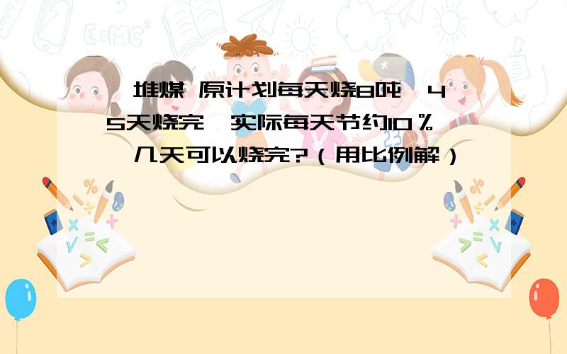 一堆煤 原计划每天烧8吨,45天烧完,实际每天节约10％,几天可以烧完?（用比例解）