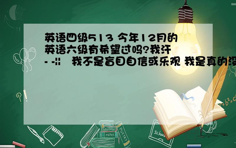 英语四级513 今年12月的英语六级有希望过吗?我汗  - -||   我不是盲目自信或乐观 我是真的没把握所以来问问  原本我是打算明年6月再考的  结果寝室里的姐妹四级一个比一个考的高  都准备12