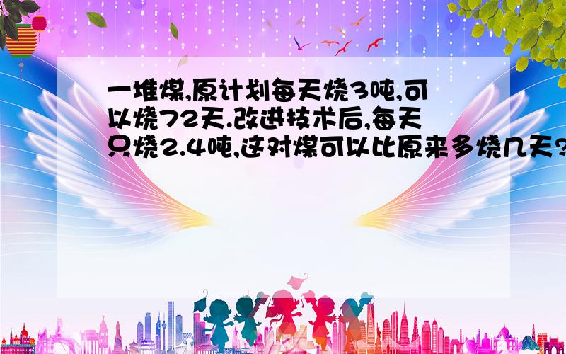 一堆煤,原计划每天烧3吨,可以烧72天.改进技术后,每天只烧2.4吨,这对煤可以比原来多烧几天?用比例解