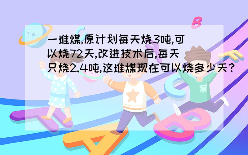 一堆煤,原计划每天烧3吨,可以烧72天,改进技术后,每天只烧2.4吨,这堆煤现在可以烧多少天?