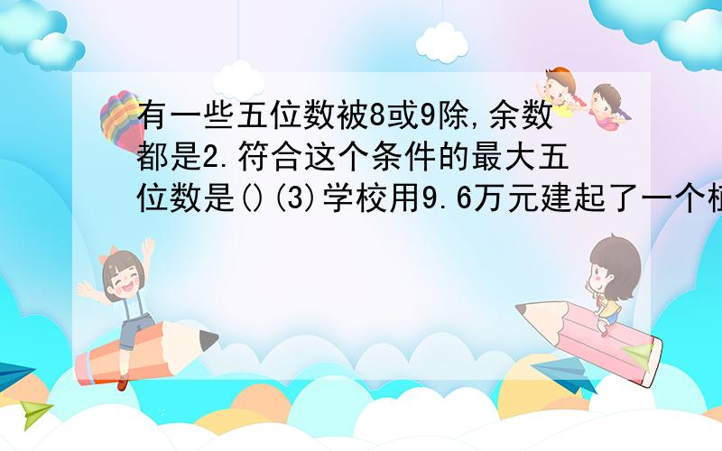 有一些五位数被8或9除,余数都是2.符合这个条件的最大五位数是()(3)学校用9.6万元建起了一个植物园,比原计划节约了2.4万元,节约了百分之几?