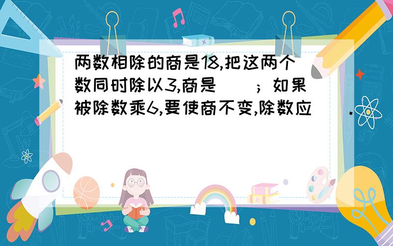 两数相除的商是18,把这两个数同时除以3,商是（）；如果被除数乘6,要使商不变,除数应（）.