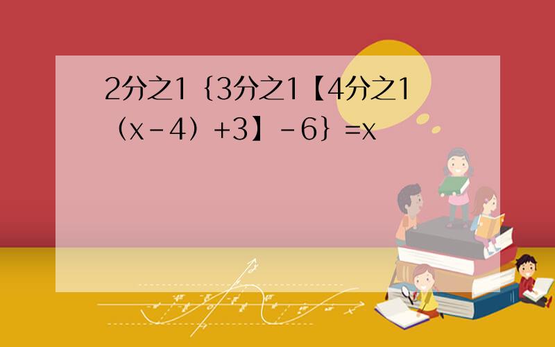 2分之1｛3分之1【4分之1（x-4）+3】-6｝=x