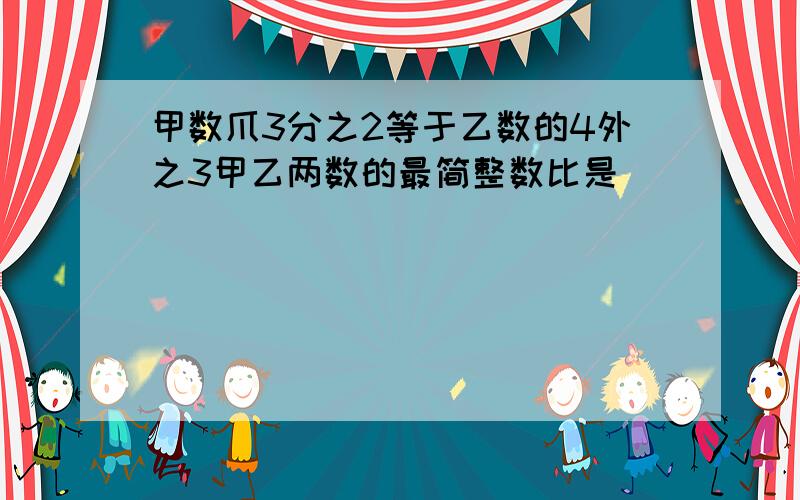 甲数爪3分之2等于乙数的4外之3甲乙两数的最简整数比是( )