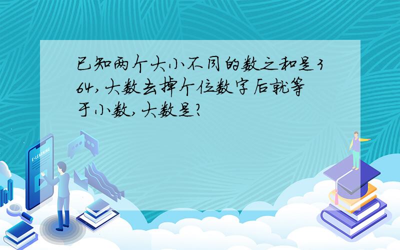 已知两个大小不同的数之和是364,大数去掉个位数字后就等于小数,大数是?