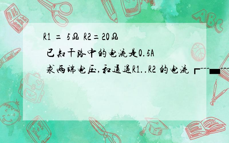 R1 = 5Ω R2=20Ω 已知干路中的电流是0.5A 求两端电压,和通过R1..R2 的电流┏---▄---┓ -------- ------------ ┗---▄---┛ -----电线 ┗ ┛┏ ┓交点 ▄ 电阻 上面的 为 R1 下面的 为 R2