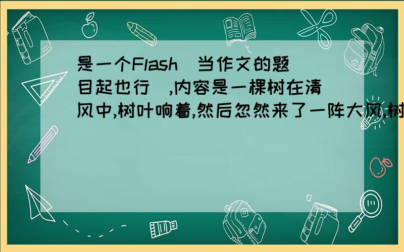 是一个Flash（当作文的题目起也行）,内容是一棵树在清风中,树叶响着,然后忽然来了一阵大风,树叶都被吹掉了,我也不知道是积极还是消极，应该都行，我照书上做的，老师说太没新意，内容