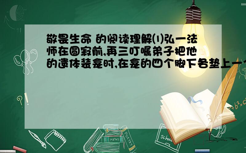 敬畏生命 的阅读理解⑴弘一法师在圆寂前,再三叮嘱弟子把他的遗体装龛时,在龛的四个脚下各垫上一个碗,碗中装水,以免蚂蚁虫子爬上遗体后在火化时被无辜烧死.看弘一法师的传记,读到这个