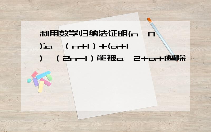 利用数学归纳法证明(n∈N*):a^（n+1）+(a+1)^（2n-1）能被a^2+a+1整除