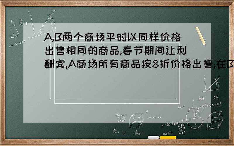 A,B两个商场平时以同样价格出售相同的商品,春节期间让利酬宾,A商场所有商品按8折价格出售;在B商场消费...A,B两个商场平时以同样价格出售相同的商品,春节期间让利酬宾,A商场所有商品按8折