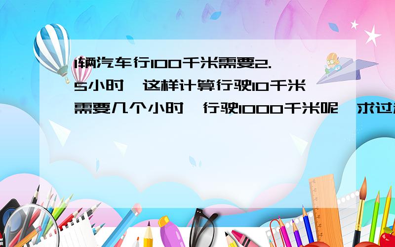 1辆汽车行100千米需要2.5小时,这样计算行驶10千米需要几个小时,行驶1000千米呢,求过程