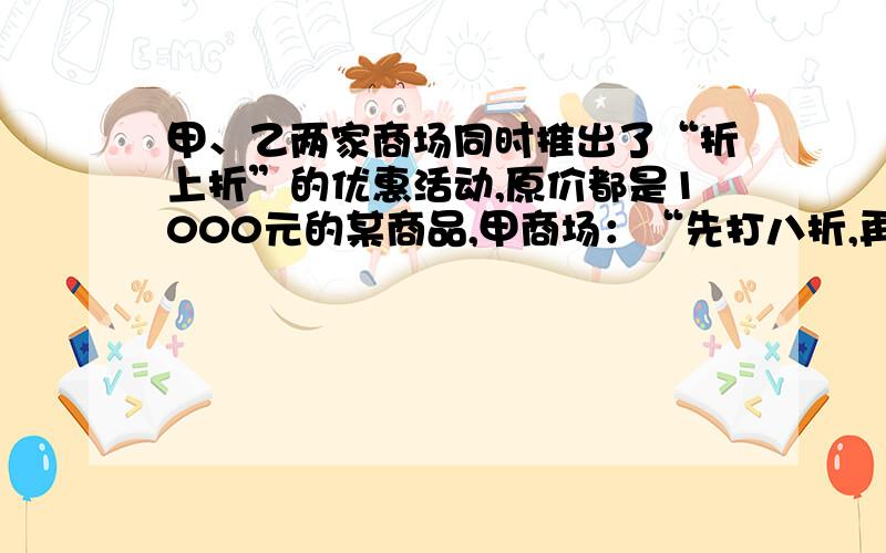 甲、乙两家商场同时推出了“折上折”的优惠活动,原价都是1000元的某商品,甲商场：“先打八折,再在八折的基础上打九折”；乙商场：“先打九折,再在九折的基础上打八折”．你认为这两