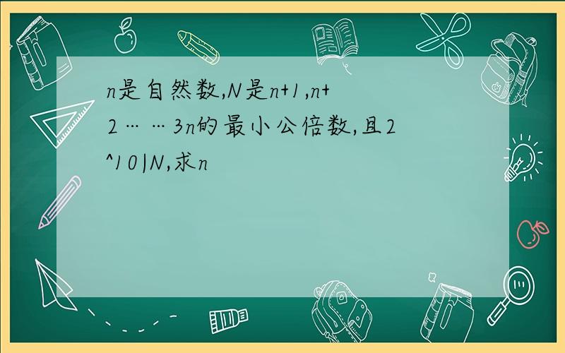 n是自然数,N是n+1,n+2……3n的最小公倍数,且2^10|N,求n