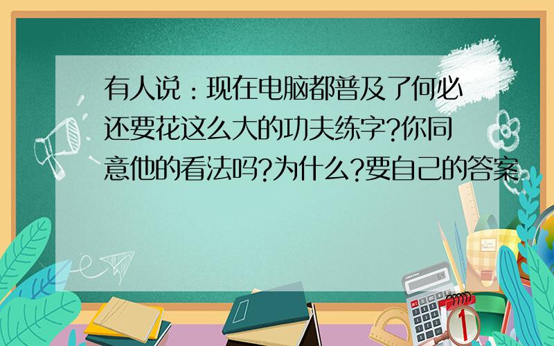 有人说：现在电脑都普及了何必还要花这么大的功夫练字?你同意他的看法吗?为什么?要自己的答案