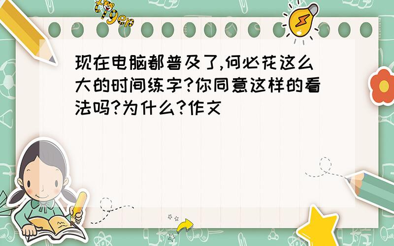 现在电脑都普及了,何必花这么大的时间练字?你同意这样的看法吗?为什么?作文