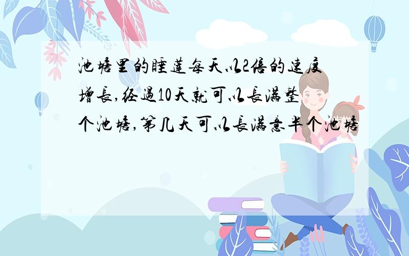 池塘里的睡莲每天以2倍的速度增长,经过10天就可以长满整个池塘,第几天可以长满意半个池塘