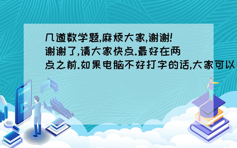 几道数学题,麻烦大家,谢谢!谢谢了,请大家快点.最好在两点之前.如果电脑不好打字的话,大家可以在本子上写然后用手机拍下来.谢谢!到时候给你加分.谢谢了!填空题就不用过程了.其余把过程