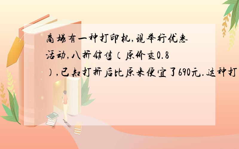 商场有一种打印机,现举行优惠活动,八折销售（原价乘0.8）,已知打折后比原来便宜了690元.这种打印机原价和现价各是多少元?