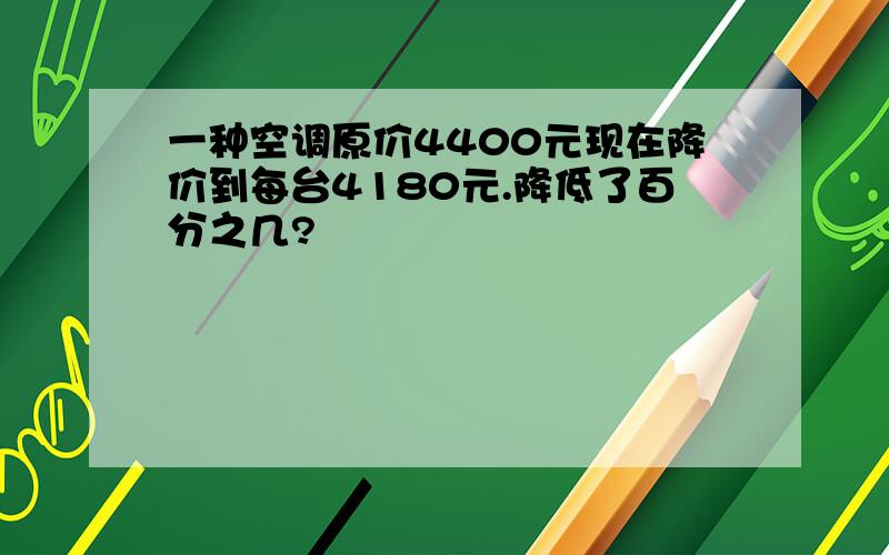 一种空调原价4400元现在降价到每台4180元.降低了百分之几?