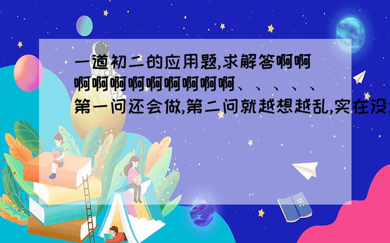 一道初二的应用题,求解答啊啊啊啊啊啊啊啊啊啊啊、、、、、第一问还会做,第二问就越想越乱,实在没思路